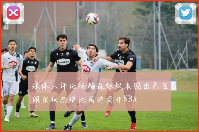 媒体人评论杨瀚森球权表现出色吕佩尔状态堪忧或将离开NBA