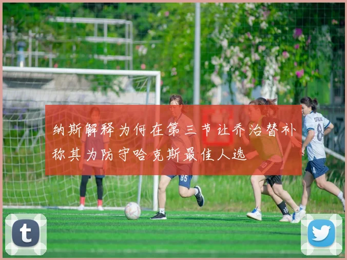 纳斯解释为何在第三节让乔治替补称其为防守哈克斯最佳人选