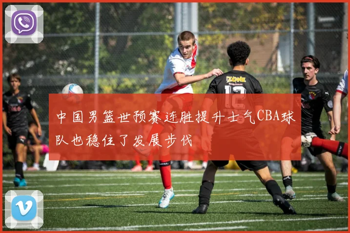 中国男篮世预赛连胜提升士气CBA球队也稳住了发展步伐