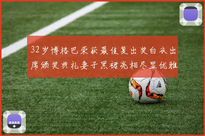 32岁博格巴荣获最佳复出奖白衣出席颁奖典礼妻子黑裙亮相尽显优雅长腿