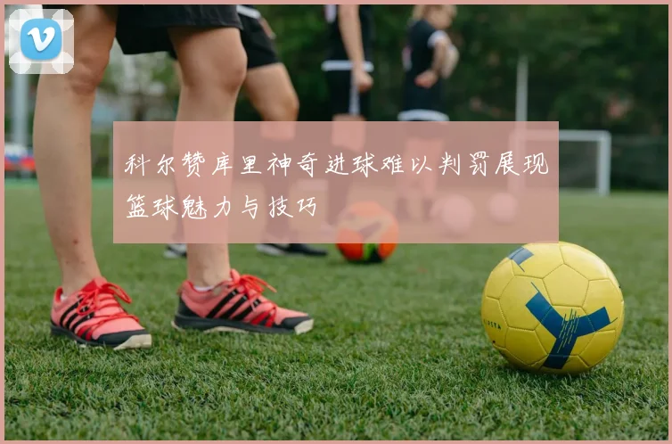 科尔赞库里神奇进球难以判罚展现篮球魅力与技巧