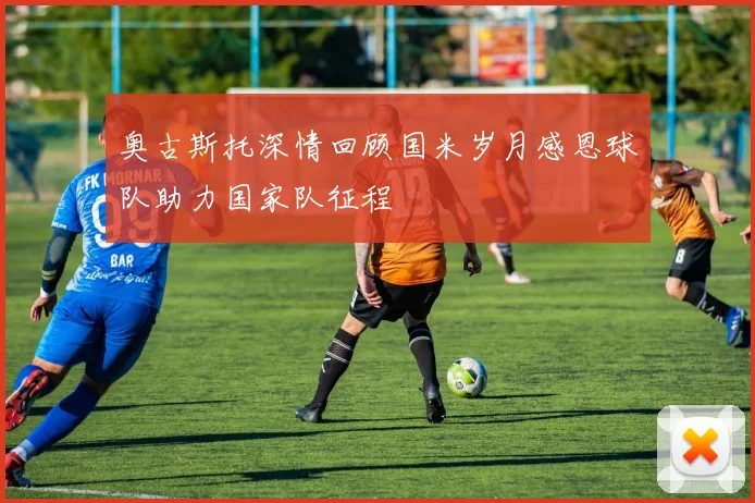 奥古斯托深情回顾国米岁月感恩球队助力国家队征程