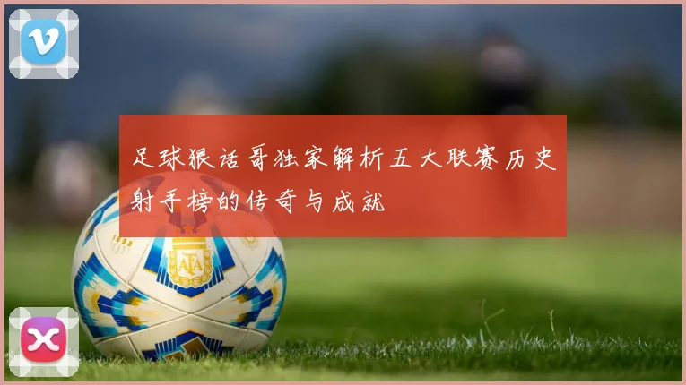 足球狠话哥独家解析五大联赛历史射手榜的传奇与成就