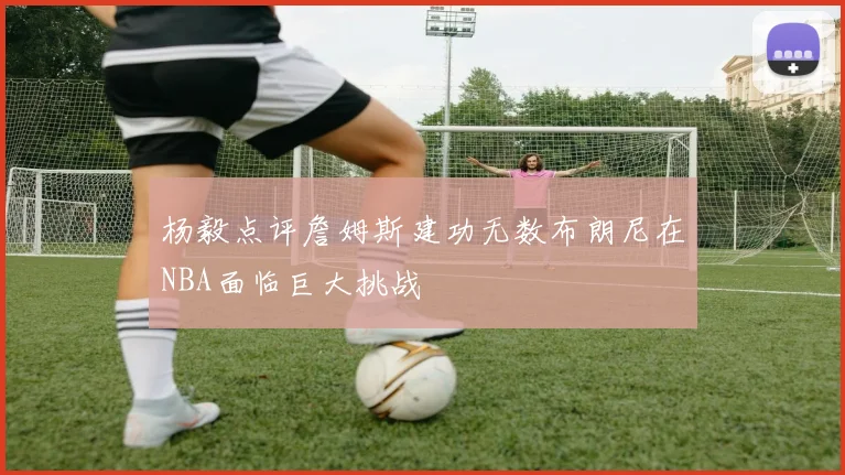 杨毅点评詹姆斯建功无数布朗尼在NBA面临巨大挑战