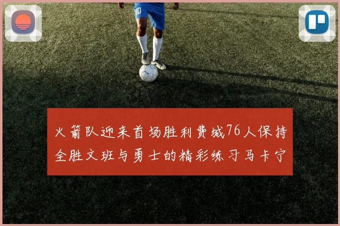 火箭队迎来首场胜利费城76人保持全胜文班与勇士的精彩练习马卡宁创下新纪录