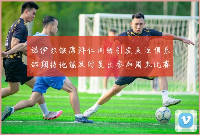 诺伊尔缺席拜仁训练引发关注俱乐部期待他能及时复出参加周末比赛