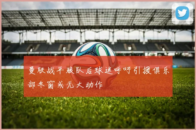 曼联战平狼队后球迷呼吁引援俱乐部冬窗或无大动作