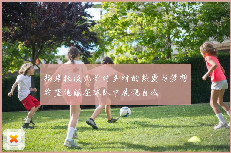 扬库托谈儿子对多特的热爱与梦想希望他能在球队中展现自我