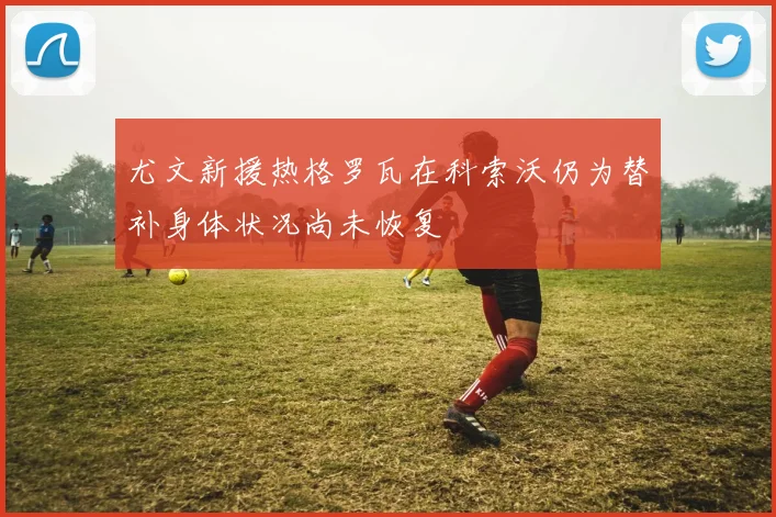 尤文新援热格罗瓦在科索沃仍为替补身体状况尚未恢复