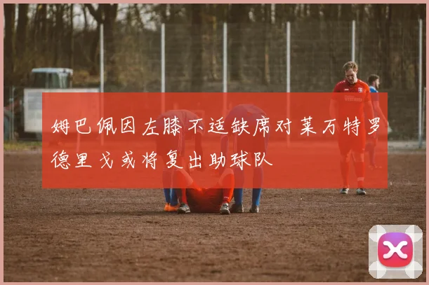 姆巴佩因左膝不适缺席对莱万特罗德里戈或将复出助球队