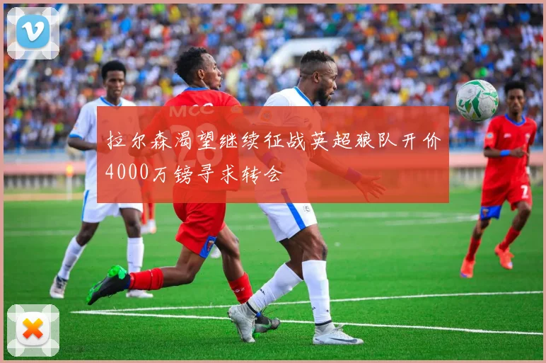 拉尔森渴望继续征战英超狼队开价4000万镑寻求转会