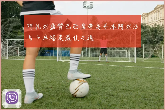 阿扎尔盛赞巴西盘带高手本阿尔法与卡库塔是最佳之选