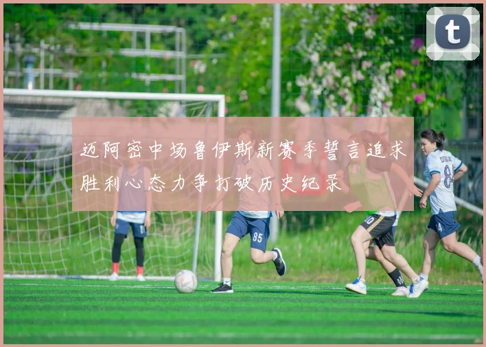 迈阿密中场鲁伊斯新赛季誓言追求胜利心态力争打破历史纪录