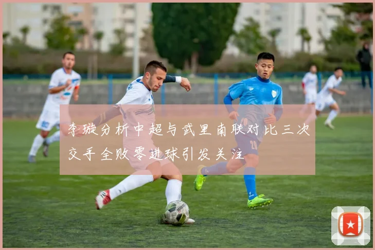 李璇分析中超与武里南联对比三次交手全败零进球引发关注