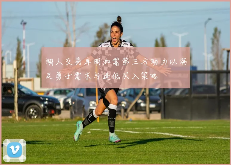 湖人交易库明加需第三方助力以满足勇士需求与逢低买入策略